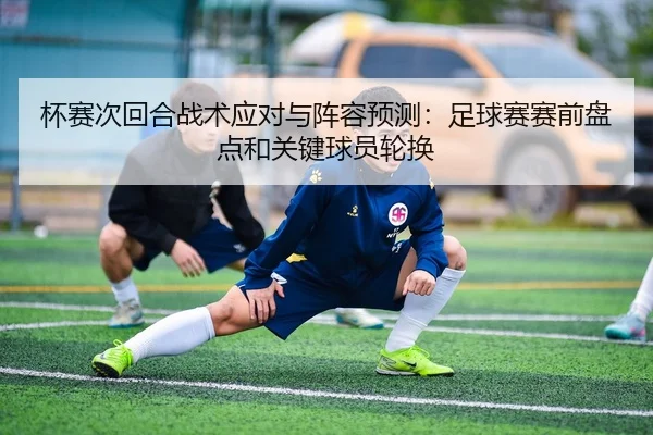 杯赛次回合战术应对与阵容预测：足球赛赛前盘点和关键球员轮换